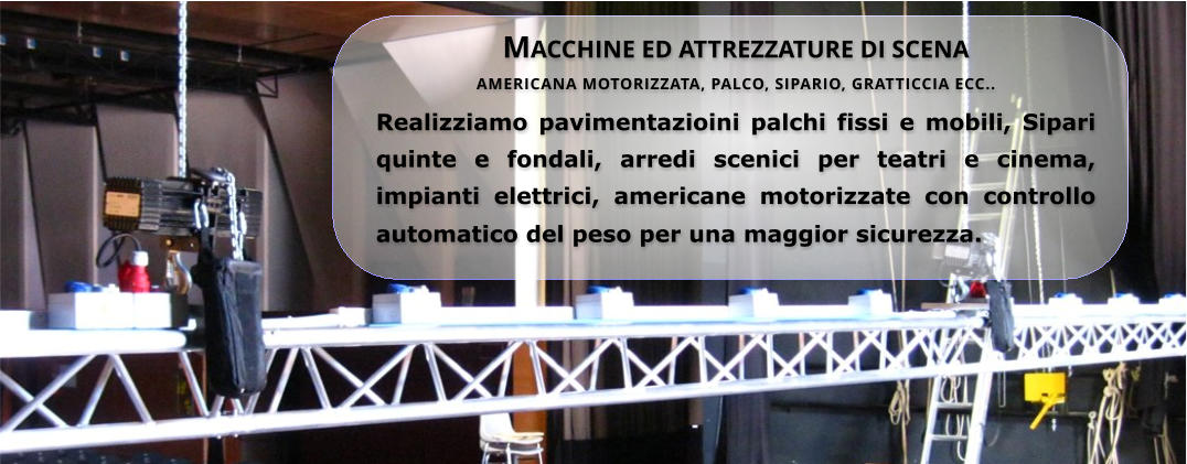 Macchine ed attrezzature di scena AMERICANA MOTORIZZATA, PALCO, SIPARIO, GRATTICCIA ECC..  Realizziamo pavimentazioini palchi fissi e mobili, Sipari quinte e fondali, arredi scenici per teatri e cinema, impianti elettrici, americane motorizzate con controllo automatico del peso per una maggior sicurezza.